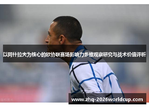 以阿什拉夫为核心的欧协联赛场影响力多维观察研究与战术价值评析